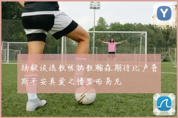 杨毅谈选教练执教瀚森期待比卢普斯平安真爱之情显而易见
