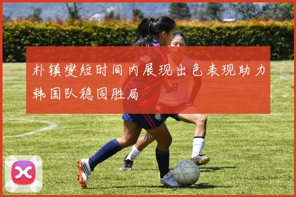 朴镇燮短时间内展现出色表现助力韩国队稳固胜局