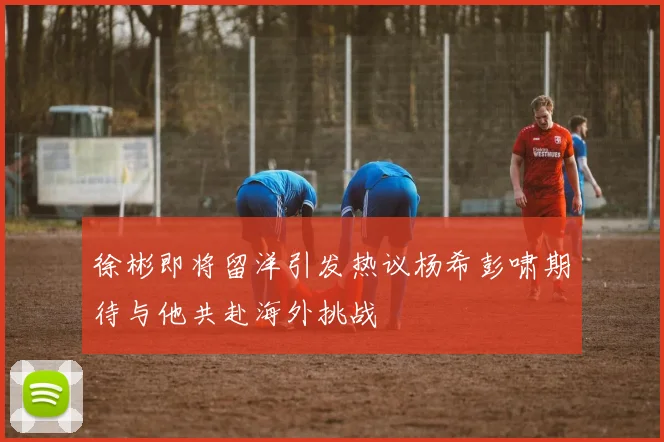 徐彬即将留洋引发热议杨希彭啸期待与他共赴海外挑战