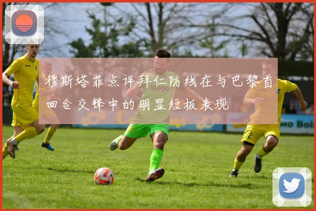 穆斯塔菲点评拜仁防线在与巴黎首回合交锋中的明显短板表现