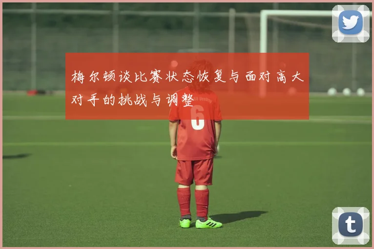 梅尔顿谈比赛状态恢复与面对高大对手的挑战与调整