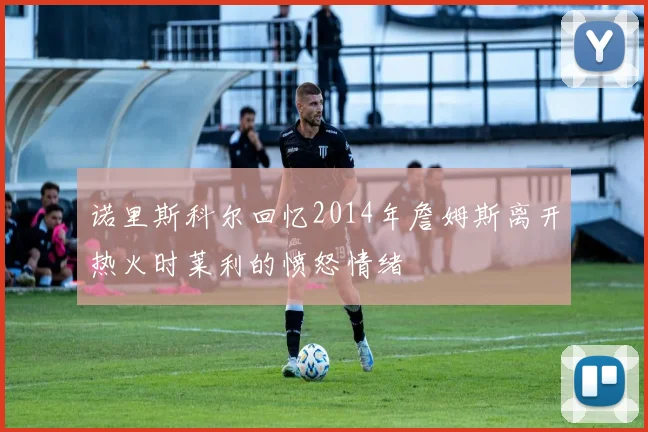 诺里斯科尔回忆2014年詹姆斯离开热火时莱利的愤怒情绪