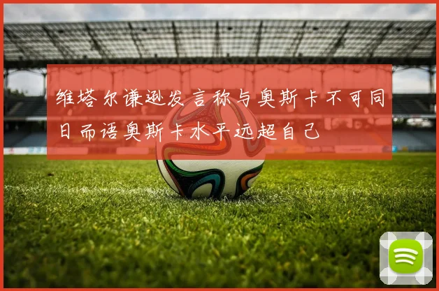 维塔尔谦逊发言称与奥斯卡不可同日而语奥斯卡水平远超自己