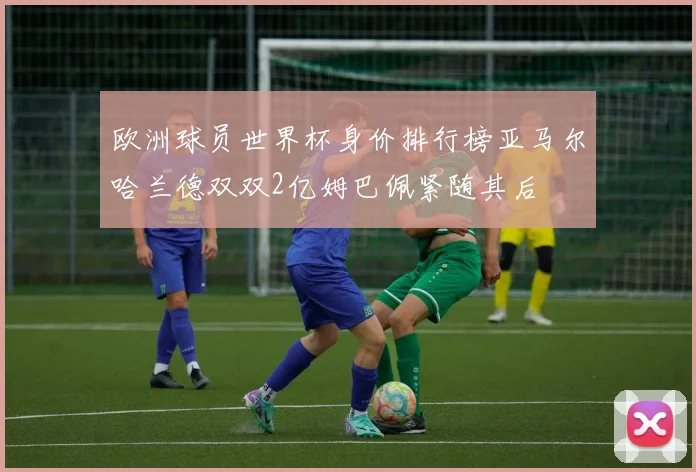 欧洲球员世界杯身价排行榜亚马尔哈兰德双双2亿姆巴佩紧随其后