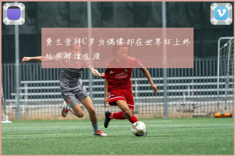 费兰崇拜C罗为偶像却在世界杯上终结其辉煌生涯
