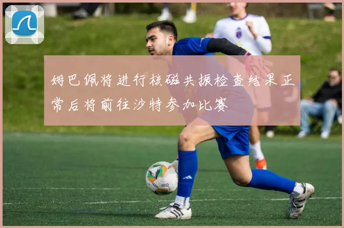 姆巴佩将进行核磁共振检查结果正常后将前往沙特参加比赛