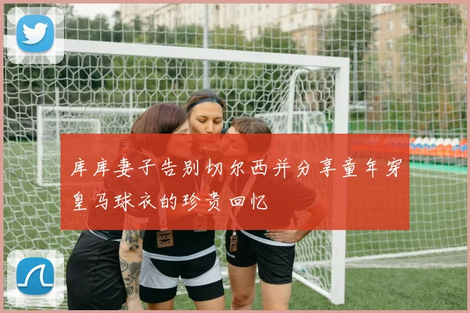 库库妻子告别切尔西并分享童年穿皇马球衣的珍贵回忆