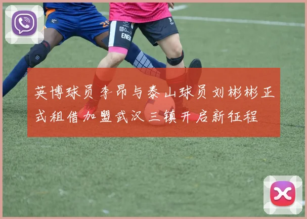 英博球员李昂与泰山球员刘彬彬正式租借加盟武汉三镇开启新征程