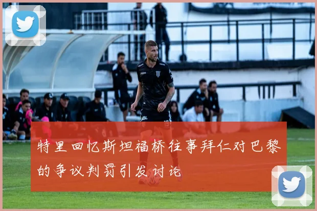 特里回忆斯坦福桥往事拜仁对巴黎的争议判罚引发讨论