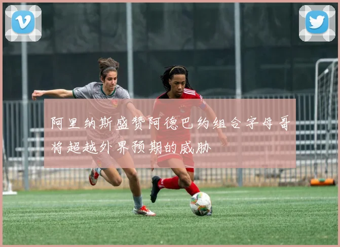 阿里纳斯盛赞阿德巴约组合字母哥将超越外界预期的威胁