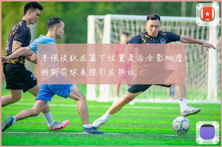 李根谈狄龙篮下位置是否会影响詹姆斯罚球表现引发热议