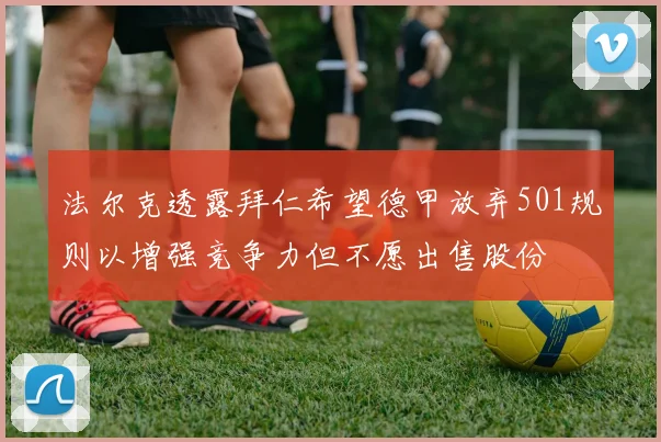 法尔克透露拜仁希望德甲放弃501规则以增强竞争力但不愿出售股份