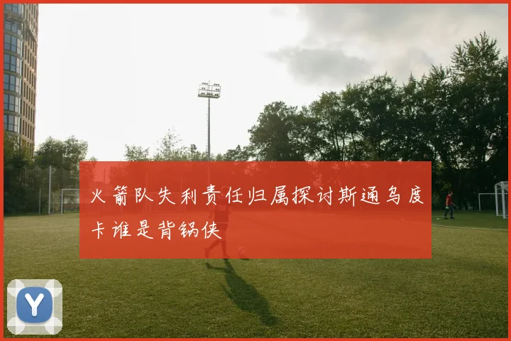 火箭队失利责任归属探讨斯通乌度卡谁是背锅侠