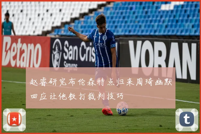赵睿研究布伦森特点归来周琦幽默回应让他教打裁判技巧