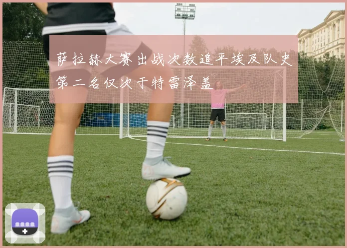 萨拉赫大赛出战次数追平埃及队史第二名仅次于特雷泽盖