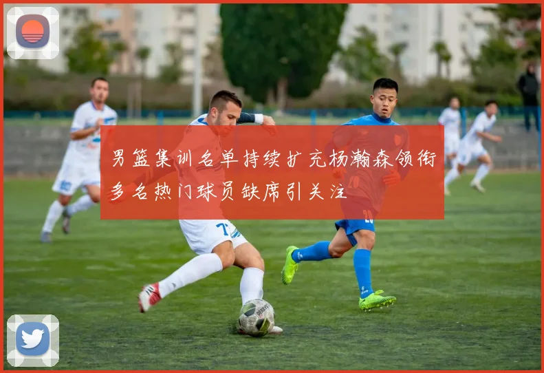 男篮集训名单持续扩充杨瀚森领衔多名热门球员缺席引关注