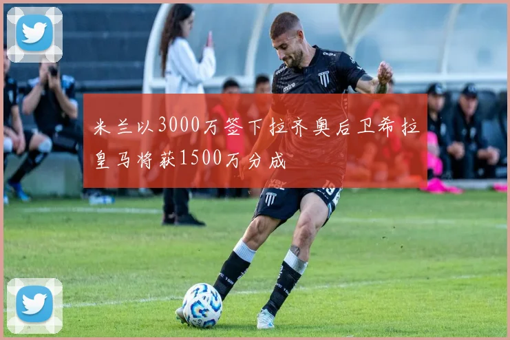 米兰以3000万签下拉齐奥后卫希拉皇马将获1500万分成