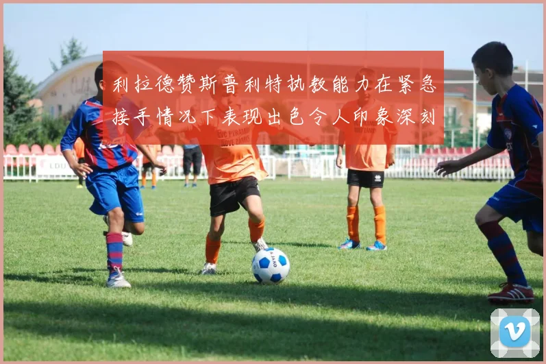 利拉德赞斯普利特执教能力在紧急接手情况下表现出色令人印象深刻