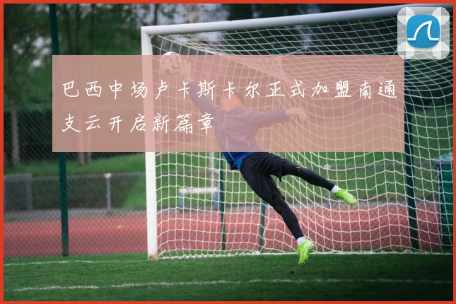 巴西中场卢卡斯卡尔正式加盟南通支云开启新篇章