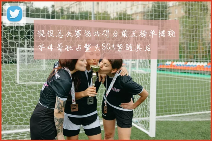 现役总决赛场均得分前五榜单揭晓字母哥独占鳌头SGA紧随其后