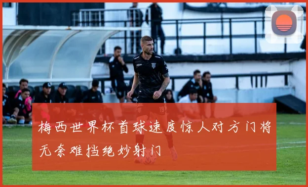 梅西世界杯首球速度惊人对方门将无奈难挡绝妙射门