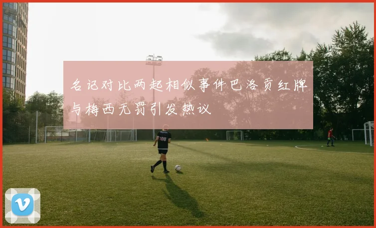 名记对比两起相似事件巴洛贡红牌与梅西无罚引发热议