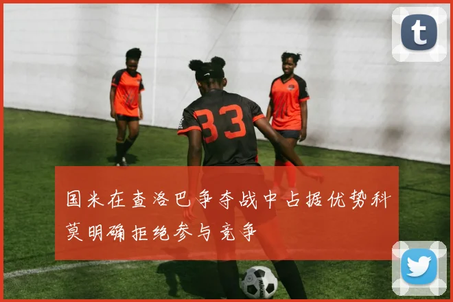 国米在查洛巴争夺战中占据优势科莫明确拒绝参与竞争